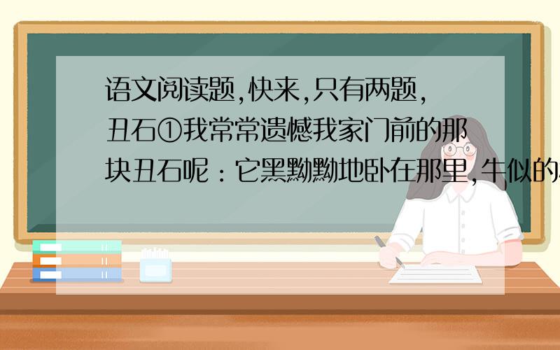 语文阅读题,快来,只有两题,丑石①我常常遗憾我家门前的那块丑石呢：它黑黝黝地卧在那里,牛似的模样；谁也不知道是什么时候留在这里的,谁也不去理会它.只是麦收时节,门前摊了麦子,奶