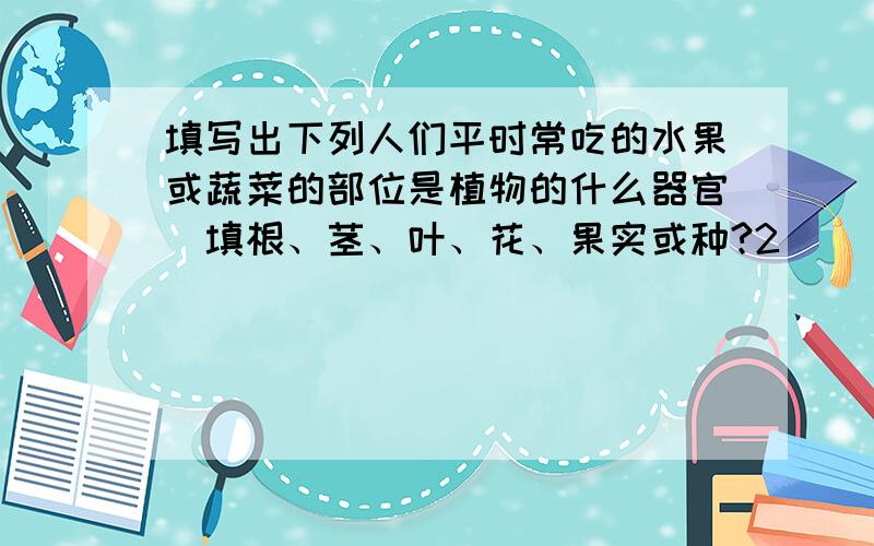 填写出下列人们平时常吃的水果或蔬菜的部位是植物的什么器官(填根、茎、叶、花、果实或种?2