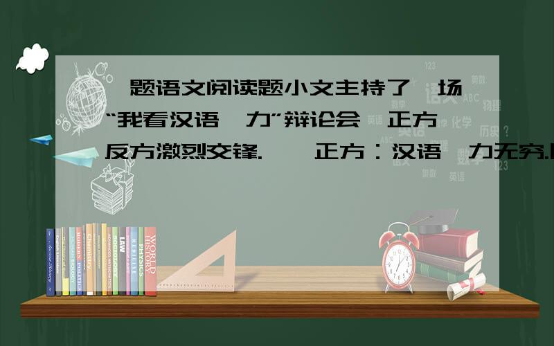 一题语文阅读题小文主持了一场“我看汉语魅力”辩论会,正方反方激烈交锋.　　正方：汉语魅力无穷.同样一组词语,按不同顺序组合,就能表示多种多样的意思.目前,在亚洲、欧美许多国家,