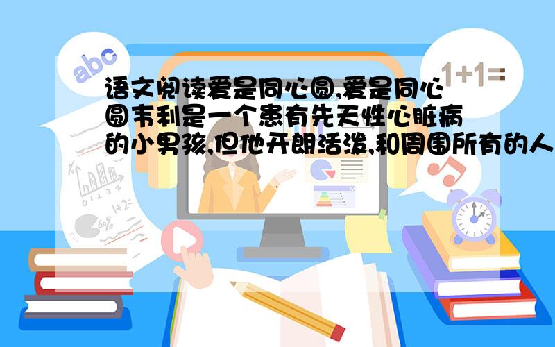 语文阅读爱是同心圆,爱是同心圆韦利是一个患有先天性心脏病的小男孩,但他开朗活泼,和周围所有的人几乎都能成为朋友.正是因为他的乐观和快乐,很少有人知道他是一个可能随时离开人间