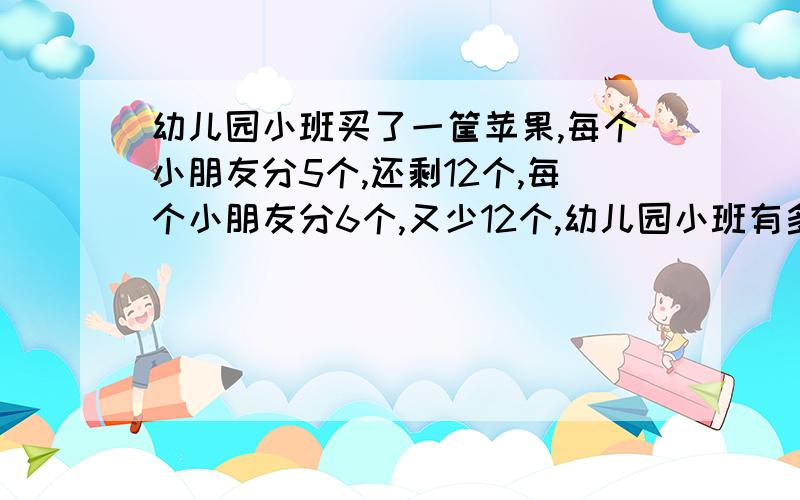 幼儿园小班买了一筐苹果,每个小朋友分5个,还剩12个,每个小朋友分6个,又少12个,幼儿园小班有多少个小朋友?这筐苹果一共有多少个?