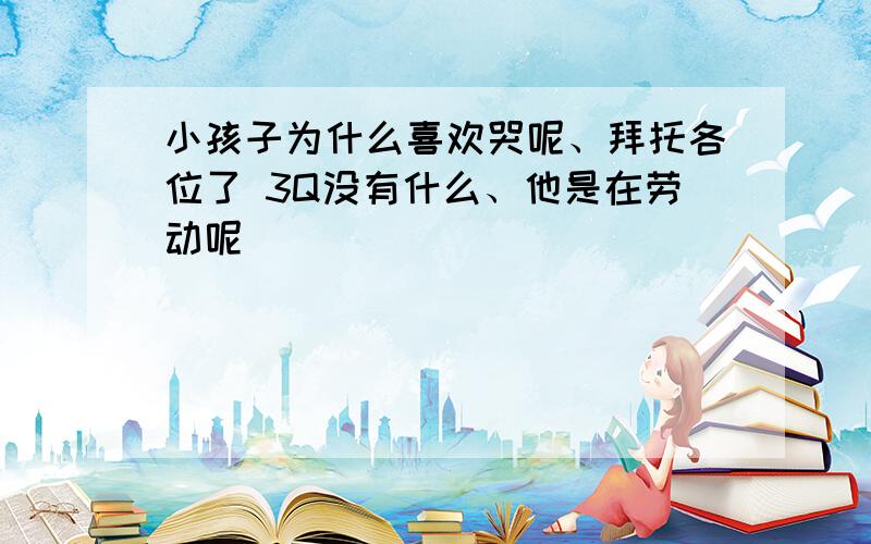 小孩子为什么喜欢哭呢、拜托各位了 3Q没有什么、他是在劳动呢