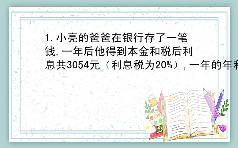 1.小亮的爸爸在银行存了一笔钱,一年后他得到本金和税后利息共3054元（利息税为20%）,一年的年利率为2.25%,小明的爸爸存的多少元?2.李明将4000元存入银行,定期两年,到期后取出本金和利息4172.