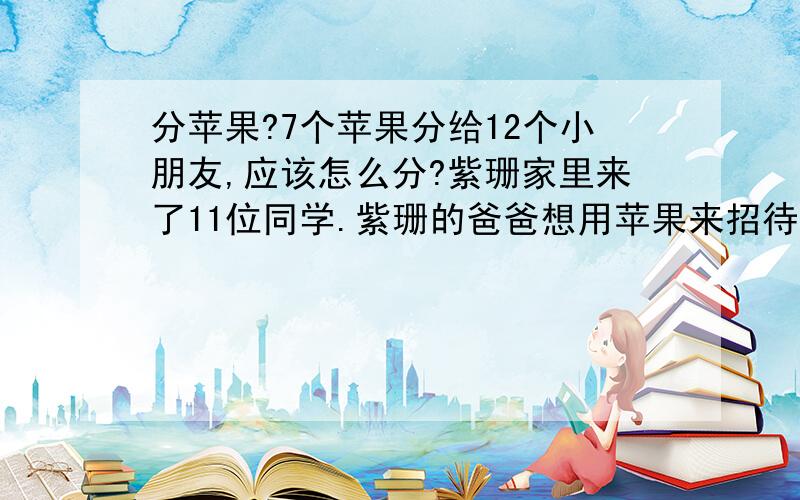 分苹果?7个苹果分给12个小朋友,应该怎么分?紫珊家里来了11位同学.紫珊的爸爸想用苹果来招待这12位小朋友,可是家里只有7个苹果.怎么办呢?不分给谁也不好,应该每个人都有份.那就只好把苹