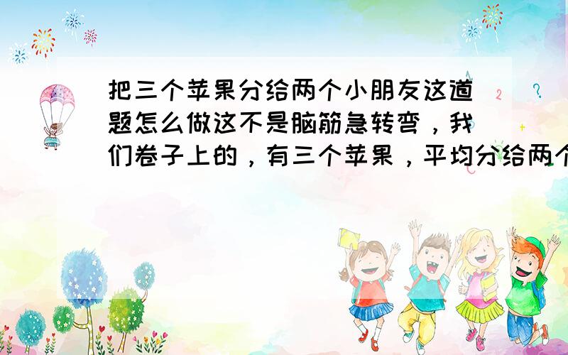 把三个苹果分给两个小朋友这道题怎么做这不是脑筋急转弯，我们卷子上的，有三个苹果，平均分给两个小朋友，每人分得几分之几个。