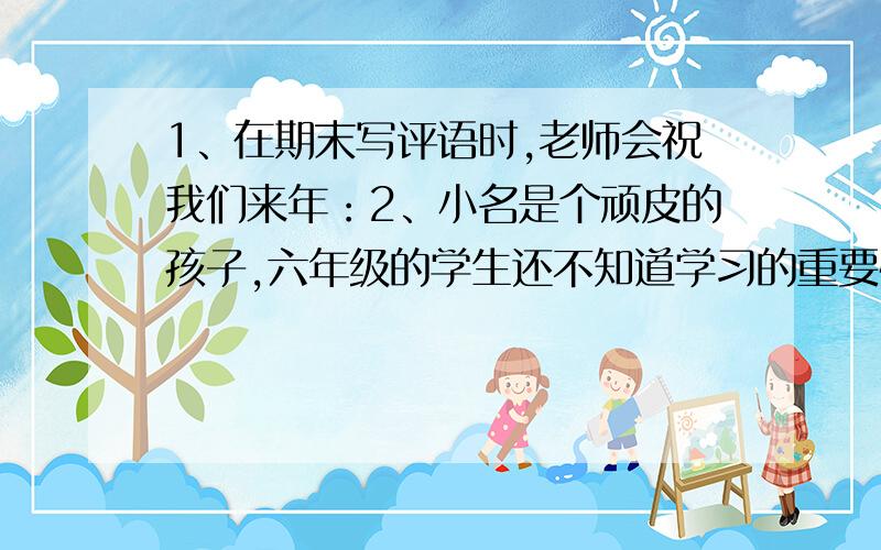 1、在期末写评语时,老师会祝我们来年：2、小名是个顽皮的孩子,六年级的学生还不知道学习的重要性,请你