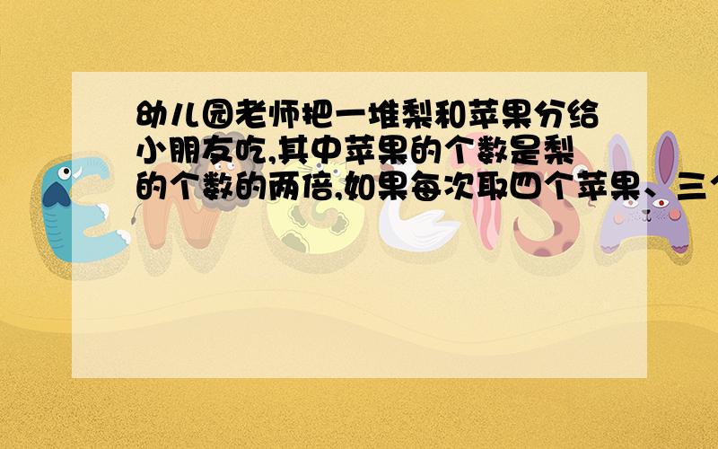 幼儿园老师把一堆梨和苹果分给小朋友吃,其中苹果的个数是梨的个数的两倍,如果每次取四个苹果、三个梨分给小朋友,那么,取了（ ）次以后,会剩下一个梨和十八个苹果