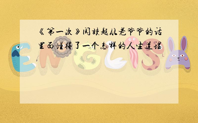 《第一次》阅读题从老爷爷的话里面懂得了一个怎样的人生道理