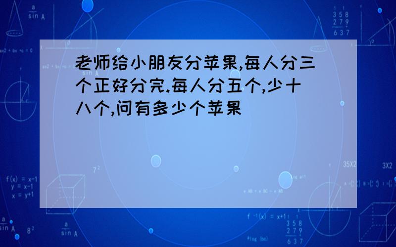 老师给小朋友分苹果,每人分三个正好分完.每人分五个,少十八个,问有多少个苹果