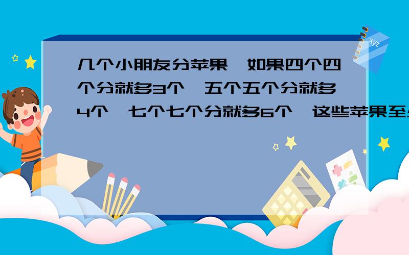 几个小朋友分苹果,如果四个四个分就多3个,五个五个分就多4个,七个七个分就多6个,这些苹果至少有几个