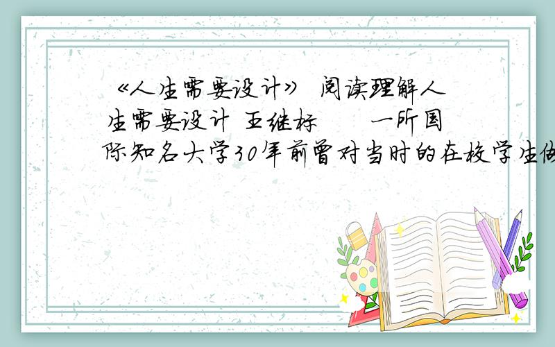 《人生需要设计》 阅读理解人生需要设计 王继标　　一所国际知名大学30年前曾对当时的在校学生做过一项调查,内容是个人目标的设定情况.调查数据显示,没有目标的人有27%,目标模糊的人