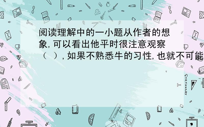 阅读理解中的一小题从作者的想象,可以看出他平时很注意观察（ ）,如果不熟悉牛的习性,也就不可能有如此（ ）的想象、细致的描写.