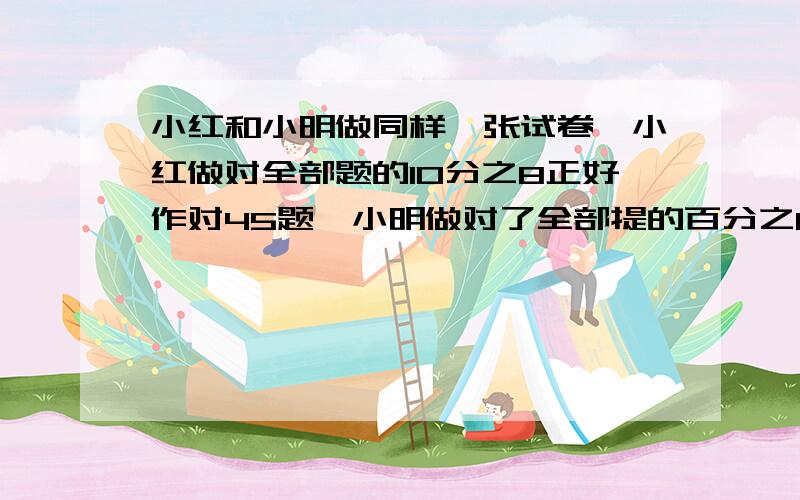 小红和小明做同样一张试卷,小红做对全部题的10分之8正好作对45题,小明做对了全部提的百分之88,小明作对了多少题?小红和小明做对的题目的比是?