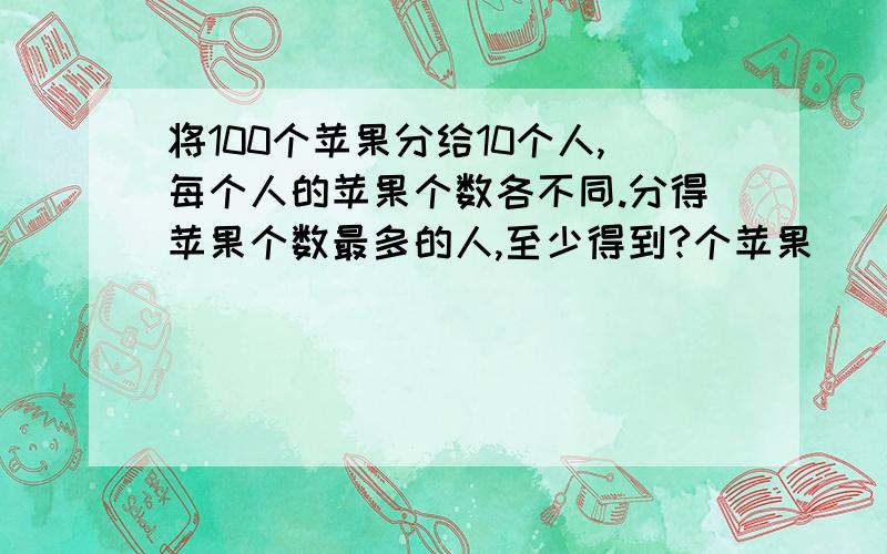 将100个苹果分给10个人,每个人的苹果个数各不同.分得苹果个数最多的人,至少得到?个苹果