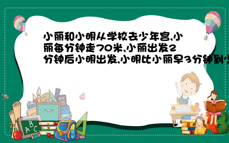 小丽和小明从学校去少年宫,小丽每分钟走70米,小丽出发2分钟后小明出发,小明比小丽早3分钟到少年宫,小明每分钟走80米,学校到少年宫有多少米?