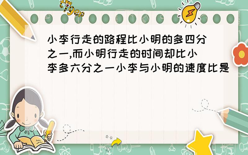 小李行走的路程比小明的多四分之一,而小明行走的时间却比小李多六分之一小李与小明的速度比是（ ）｛求全部过程｝