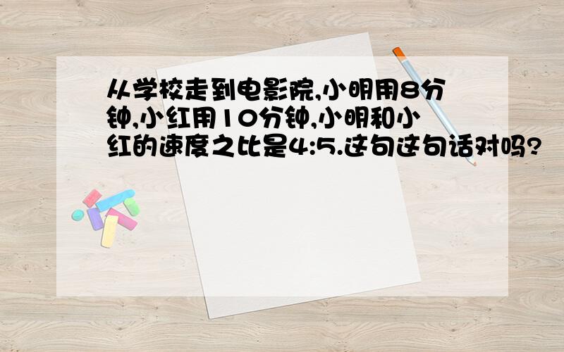 从学校走到电影院,小明用8分钟,小红用10分钟,小明和小红的速度之比是4:5.这句这句话对吗?