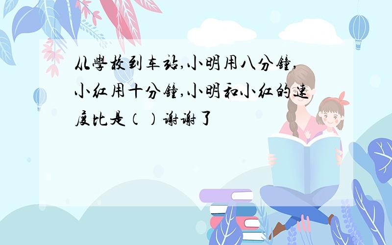 从学校到车站,小明用八分钟,小红用十分钟,小明和小红的速度比是（）谢谢了