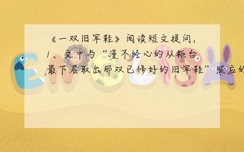 《一双旧军鞋》阅读短文提问：1、文中与“漫不经心的从柜台最下层取出那双已修好的旧军鞋”照应的句子是...2、“鞋匠恭恭敬敬地把这双旧军鞋放在最上层.他久久的凝视着.”此时鞋匠会