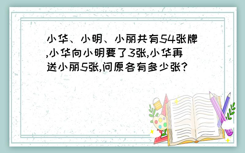 小华、小明、小丽共有54张牌,小华向小明要了3张,小华再送小丽5张,问原各有多少张?