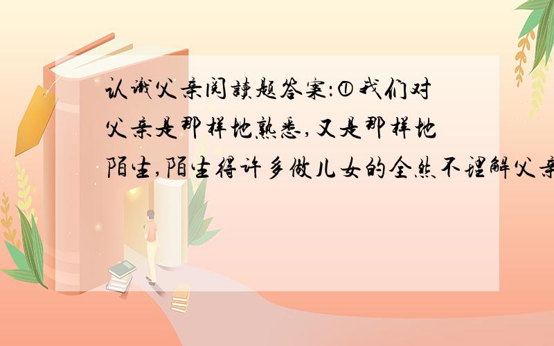 认识父亲阅读题答案：①我们对父亲是那样地熟悉,又是那样地陌生,陌生得许多做儿女的全然不理解父亲那颗炽热的心.我常常听人说,父母对儿女们的感情是百分之百,而儿女对父母却总要打