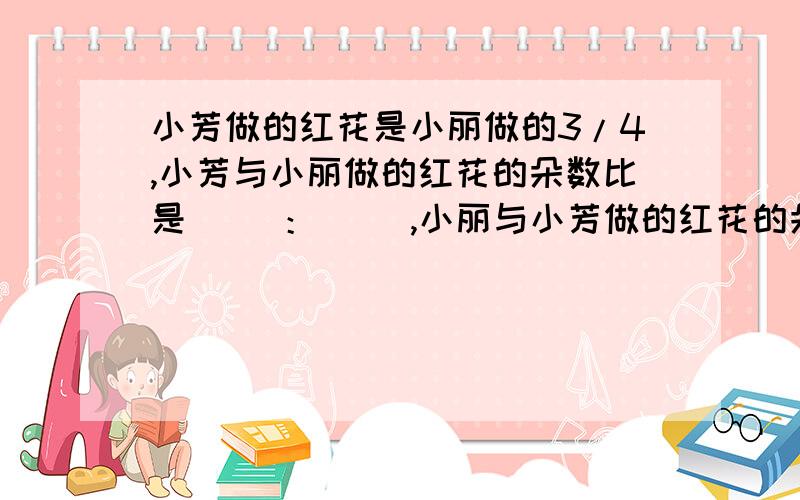 小芳做的红花是小丽做的3/4,小芳与小丽做的红花的朵数比是（ ）：（ ）,小丽与小芳做的红花的朵数比是（ ）：（ ）.