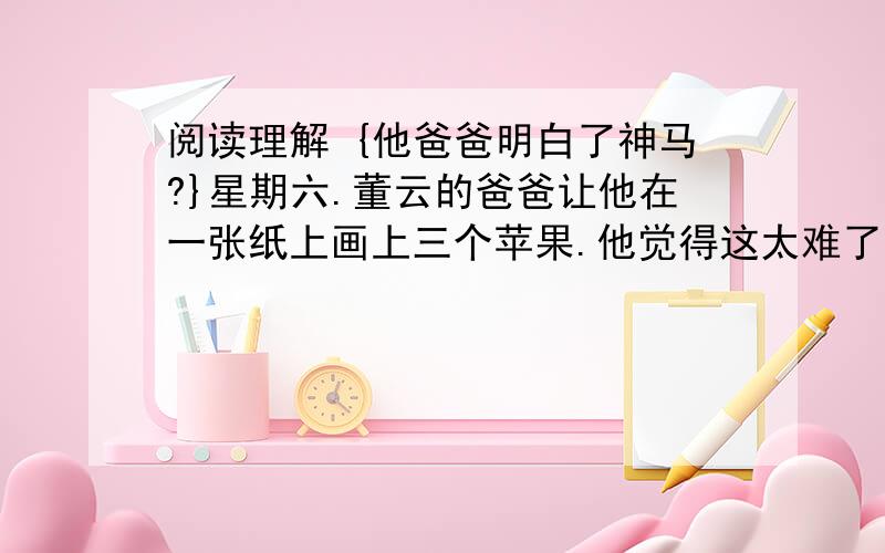 阅读理解 {他爸爸明白了神马?}星期六.董云的爸爸让他在一张纸上画上三个苹果.他觉得这太难了点,于是有了个主意.等爸爸走开了,他把其中的两个苹果吃掉了,然后很快就画完了.爸爸看到他