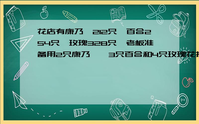 花店有康乃馨212只,百合254只,玫瑰328只,老板准备用2只康乃馨,3只百合和4只玫瑰花扎成一束这些花最多能扎多少束?