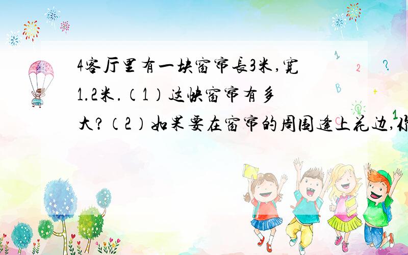 4客厅里有一块窗帘长3米,宽1.2米.（1）这快窗帘有多大?（2）如果要在窗帘的周围逢上花边,你认为应买客厅里有一块窗帘长3米，宽1.2米。（1）这快窗帘有多大？（2）如果要在窗帘的周围逢