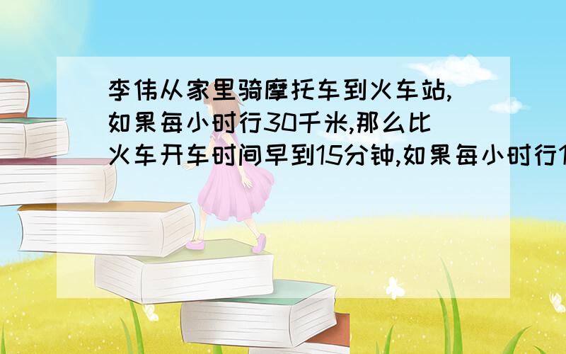 李伟从家里骑摩托车到火车站,如果每小时行30千米,那么比火车开车时间早到15分钟,如果每小时行18千米,那么比火车开车的时间晚到15分钟,现在李伟打算在火车开车前10分钟到达火车站,求李伟