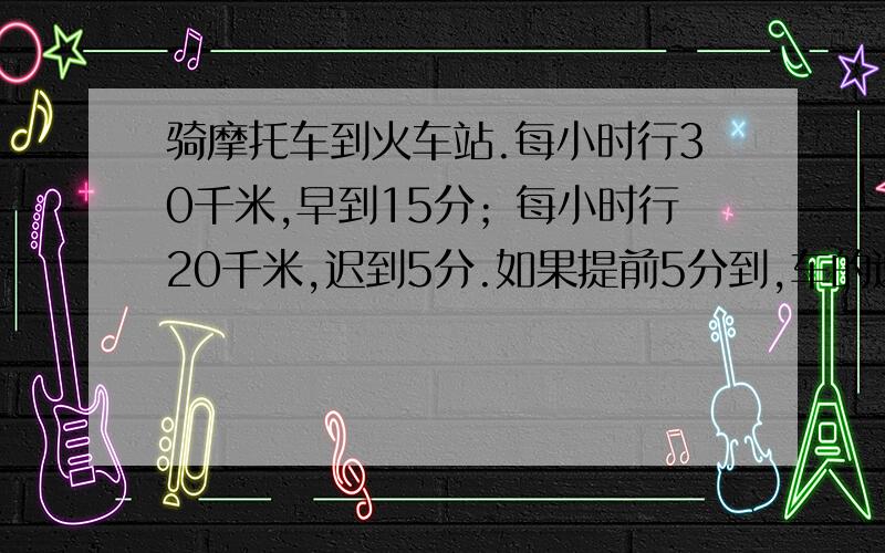 骑摩托车到火车站.每小时行30千米,早到15分；每小时行20千米,迟到5分.如果提前5分到,车的速度是?要算式