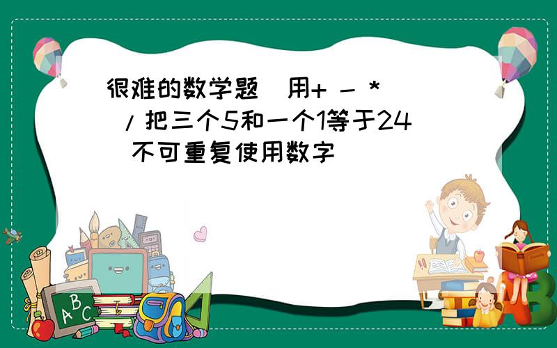 很难的数学题  用+ - * /把三个5和一个1等于24(不可重复使用数字)