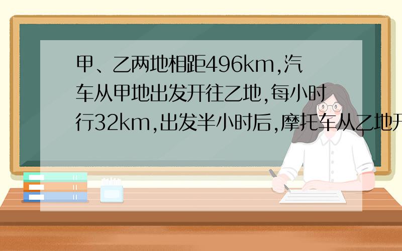 甲、乙两地相距496km,汽车从甲地出发开往乙地,每小时行32km,出发半小时后,摩托车从乙地开往甲地.甲、乙两地相距496km,汽车从甲地出发开往乙地,每小时行32km,出发半小时后,摩托车从乙地开往