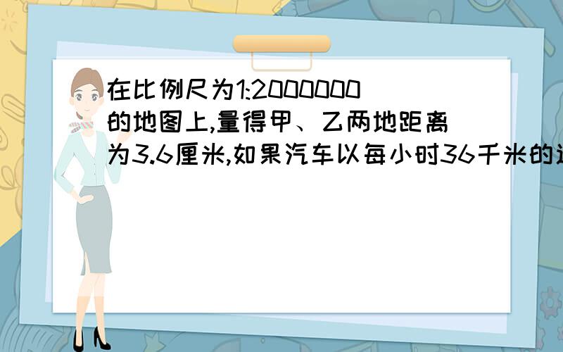 在比例尺为1:2000000的地图上,量得甲、乙两地距离为3.6厘米,如果汽车以每小时36千米的速度从甲地到乙地,要用多少小时可以到达