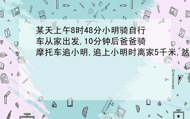 某天上午8时48分小明骑自行车从家出发,10分钟后爸爸骑摩托车追小明,追上小明时离家5千米,然后爸爸又回家拿东西,接着又去追小明,再次追上小明时离家10千米,问现在是几时几分?