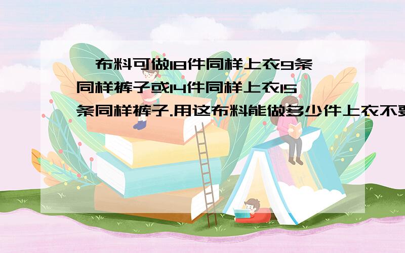 一布料可做18件同样上衣9条同样裤子或14件同样上衣15条同样裤子.用这布料能做多少件上衣不要用方程