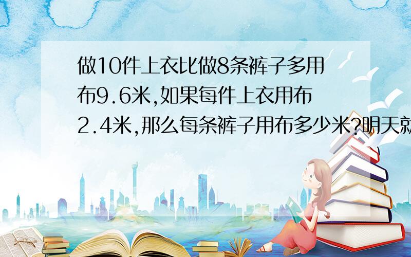 做10件上衣比做8条裤子多用布9.6米,如果每件上衣用布2.4米,那么每条裤子用布多少米?明天就要交作业了!）请用方程解。