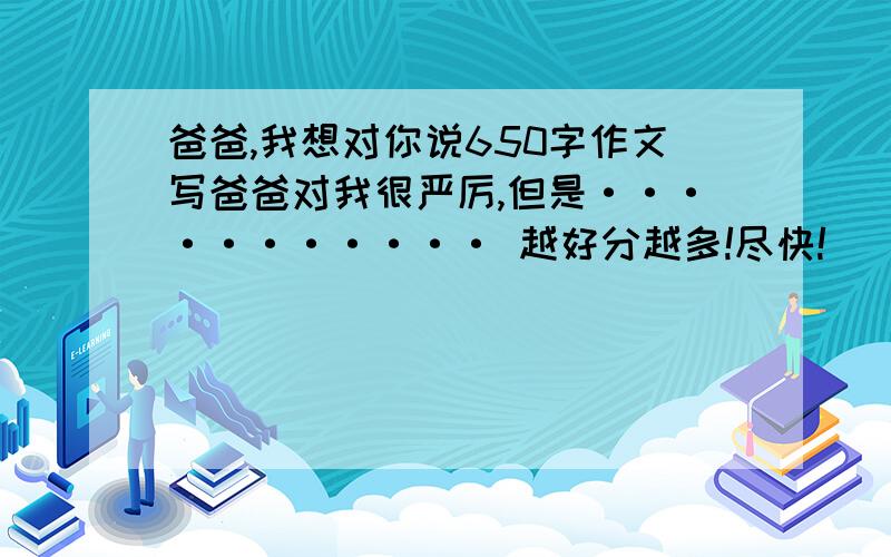 爸爸,我想对你说650字作文写爸爸对我很严厉,但是··········· 越好分越多!尽快!