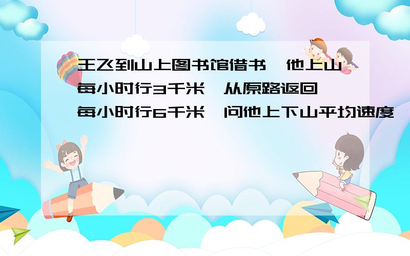 王飞到山上图书馆借书,他上山每小时行3千米,从原路返回,每小时行6千米,问他上下山平均速度