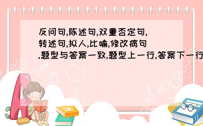 反问句,陈述句,双重否定句,转述句,拟人,比喻,修改病句.题型与答案一致,题型上一行,答案下一行,每种各五句,答得好的有奖金,我也会采纳,