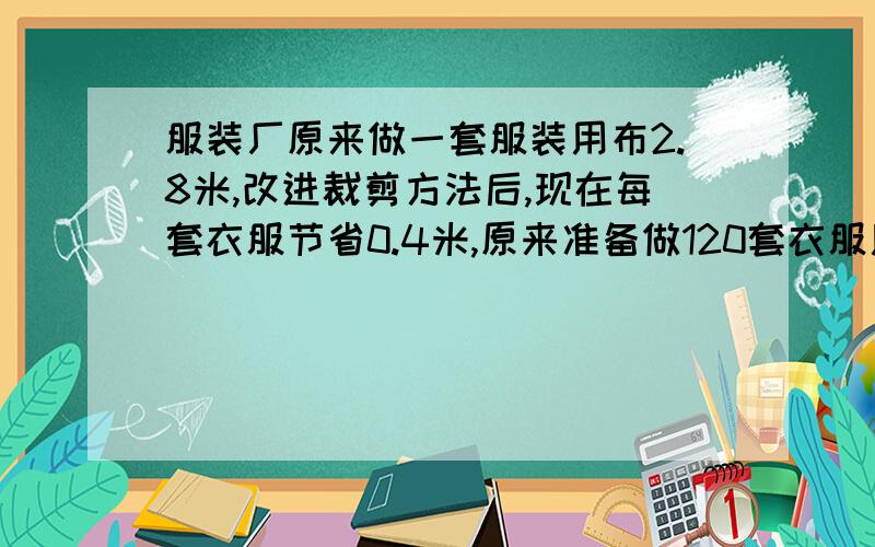 服装厂原来做一套服装用布2.8米,改进裁剪方法后,现在每套衣服节省0.4米,原来准备做120套衣服用的布,现在可以做多少套?要有算式