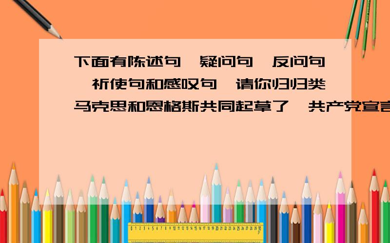 下面有陈述句、疑问句、反问句、祈使句和感叹句,请你归归类马克思和恩格斯共同起草了《共产党宣言》.（ ）万里长城的坚强、刚毅、庄重的形象,确实了不起.（ ）反动军官生气地说：“