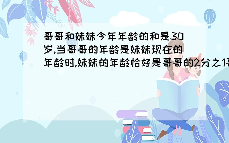 哥哥和妹妹今年年龄的和是30岁,当哥哥的年龄是妹妹现在的年龄时,妹妹的年龄恰好是哥哥的2分之1哥哥今年多少哥哥和妹妹今年年龄的和是30岁,当哥哥的年龄是妹妹现在的年龄时,妹妹的年龄