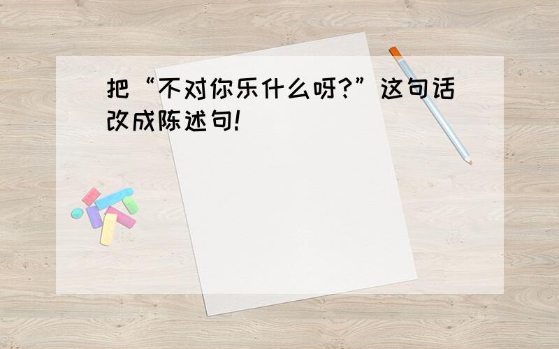 把“不对你乐什么呀?”这句话改成陈述句!