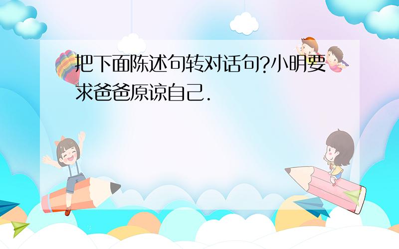 把下面陈述句转对话句?小明要求爸爸原谅自己.