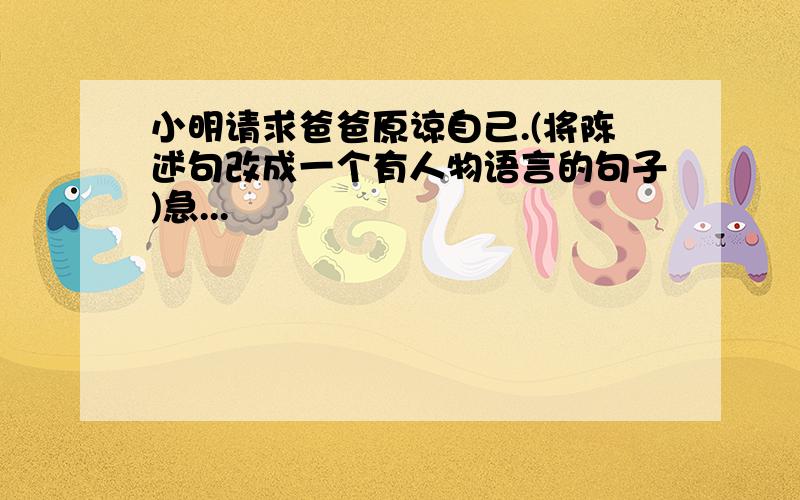 小明请求爸爸原谅自己.(将陈述句改成一个有人物语言的句子)急...