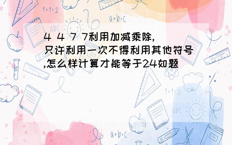 4 4 7 7利用加减乘除,只许利用一次不得利用其他符号,怎么样计算才能等于24如题