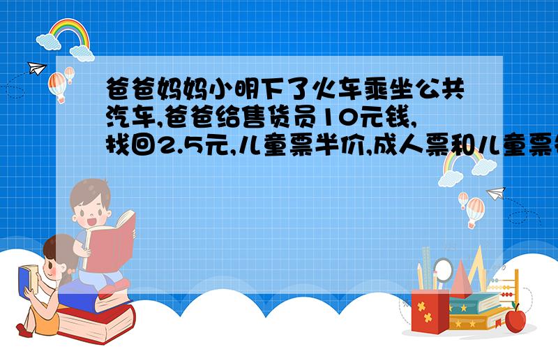 爸爸妈妈小明下了火车乘坐公共汽车,爸爸给售货员10元钱,找回2.5元,儿童票半价,成人票和儿童票各多少钱