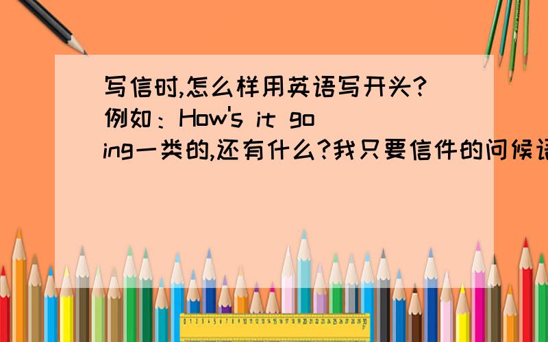 写信时,怎么样用英语写开头?例如：How's it going一类的,还有什么?我只要信件的问候语,不要日常生活中的,少点没关系,关键的是准确性.