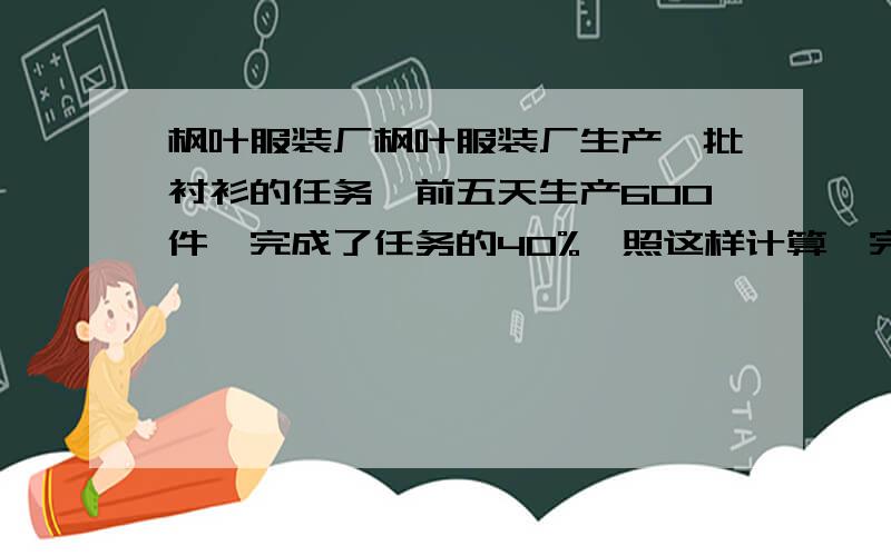 枫叶服装厂枫叶服装厂生产一批衬衫的任务,前五天生产600件,完成了任务的40%,照这样计算,完成任务一共多少天?要方程解